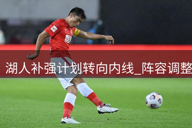 湖人补强计划转向内线 阵容调整仍面临抉择
